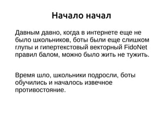 Начало начал
Давным давно, когда в интернете еще не
было школьников, боты были еще слишком
глупы и гипертекстовый векторный FidoNet
правил балом, можно было жить не тужить.
Время шло, школьники подросли, боты
обучились и началось извечное
противостояние.
 