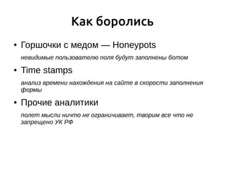 Как боролись
● Горшочки с медом — Honeypots
невидимые пользователю поля будут заполнены ботом
● Time stamps
анализ времени нахождения на сайте в скорости заполнения
формы
● Прочие аналитики
полет мысли ничто не ограничивает, творим все что не
запрещено УК РФ
 
