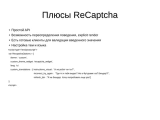 Плюсы ReCaptcha
● Простой API
● Возможность переопределения поведения, explicit render
● Есть готовые клиенты для валидации введенного значения
● Настройка тем и языка
<script type="text/javascript">
var RecaptchaOptions = {
theme : 'custom',
custom_theme_widget: 'recaptcha_widget',
lang: 'ru'
custom_translations : { instructions_visual : "А не робот ли ты?",
incorrect_try_again : "Где-то я тебя видел? Не в Футураме ла? Бендер?!",
refresh_btn : "Я не Бендер. Хочу попробовать еще раз"}
};
</script>
 