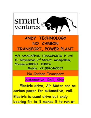 ANDY TECHNOLOGY
        NO CARBON
  TRANSPORT, POWER PLANT
M/s AMARAPPAN TRANSPORTS ‘P’ Ltd
10 Alayamman 2nd Street, Madipakam,
Chennai-600091. INDIA
        Mobile :+919840463337
        No Carbon Transport
      Automotive, Rail, Ship.
   Electric drive, Air Motor are no
carbon power for automotive, rail.
Electric is usual drive but andy
bearing fit to it makes it to run at
 