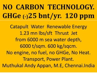 .
Catapult Water Renewable Energy
1.23 mn lbs/sft Thrust Jet
from 6000 m sea water depth,
6000 t/sqm. 600 kg/sqcm.
No engine, no fuel, no GHGe, No Heat.
Transport, Power Plant.
Muthukal Andy Appan, M.E, Chennai.India
..
NO CARBON TECHNOLOGY.
GHGe (-)25 bnt/yr. 120 ppm
 