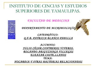 INSTITUTO DE CINCIAS Y ESTUDIOS SUPERIORES DE TAMAULIPAS. FACULTAD DE MEDICINA DEPARTAMENTO DE MICROBIOLOGÍQ CATEDRÁTICO:  Q.F.B. PATRICIA BLANCO PADILLA ALUMNOS:  JULIO CÉSAR CONTRERAS VIVEROS. ROLANDO ARIGUZNAGA VILLEGAS ELEAZAR CASTE,LLANOS TEMA:  NOCARDIA Y OTRAS BACTERIAS RELACIONADAS 
