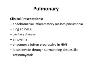 Pulmonary
Clinical Presentations:
– endobronchial inflammatory masses pneumonia
– lung abscess,
– cavitary disease
– empyema
– pneumonia (often progressive in HIV)
– it can invade through surrounding tissues like
actinomycosis
 