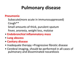 Pulmonary disease
Pneumonia
Subacute(more acute in immunosuppressed)
Cough**
Small amounts of thick, purulent sputum
Fever, anorexia, weight loss, malaise
• Endobronchial inflammatory mass
• Lung abscess
• Cavitary disease
• Inadequate therapy =Progressive fibrotic disease
• Cerebral imaging, should be performed in all cases of
pulmonary and disseminated nocardiosis
 