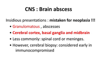 CNS : Brain abscess
Insidious presentations : mistaken for neoplasia !!!
• Granulomatous , abscesses
• Cerebral cortex, basal ganglia and midbrain
• Less commonly: spinal cord or meninges.
• However, cerebral biopsy: considered early in
immunocompromised
 