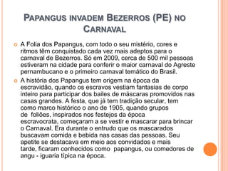 Papangus invadem Bezerros (PE) no CarnavalA Folia dos Papangus, com todo o seu mistério, cores e ritmos têm conquistado cada vez mais adeptos para o carnaval de Bezerros. Só em 2009, cerca de 500 mil pessoas estiveram na cidade para conferir o maior carnaval do Agreste pernambucano e o primeiro carnaval temático do Brasil. A história dos Papangus tem origem na época da escravidão, quando os escravos vestiam fantasias de corpo inteiro para participar dos bailes de máscaras promovidos nas casas grandes. A festa, que já tem tradição secular, tem como marco histórico o ano de 1905, quando grupos de  foliões, inspirados nos festejos da época escravocrata, começaram a se vestir e mascarar para brincar o Carnaval. Era durante o entrudo que os mascarados buscavam comida e bebida nas casas das pessoas. Seu apetite se destacava em meio aos convidados e mais tarde, ficaram conhecidos como  papangus, ou comedores de angu - iguaria típica na época.