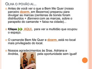 Olha o povão ai...Antes de você ver o que a Bem Me Quer (nosso parceiro dzarm. em Bezerros) preparou para divulgar as marcas (centenas de bonés foram distribuídos + Banners com as marcas, sobre o parapeito do camarote + faixa na cidade)...                   AQUI,  para ver a multidão que ocupou o espaço.O camarote Bem Me Quer e dzarm. está no local mais privilegiado do local.Nossos agradecimentos às Sras. Adriana e Andréa,                      pela oportunidade sem igual!