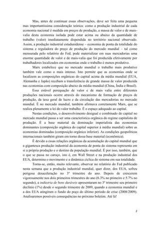 Mas, antes de continuar essas observações, deve ser feita uma pequena
mas importantíssima consideração teórica: como a produção industrial de cada
economia nacional é medida em preços de produção, a massa de valor e de mais-
valia desta economia isolada pode estar acima ou abaixo da quantidade de
trabalho (valor) imediatamente dispendida no território nacional observado.
Assim, a produção industrial estadunidense – economia de ponta da totalidade do
sistema e reguladora do preço de produção do mercado mundial – tal como
mensurada pelo relatório do Fed, pode materializar em suas mercadorias uma
enorme quantidade de valor e de mais-valia que foi produzida efetivamente por
trabalhadores localizados em economias onde o trabalho é menos produtivo.
       Marx estabelece que no mercado mundial o trabalho mais produtivo
também vale como o mais intenso. Isto permite que as economias onde se
localizem as composições orgânicas do capital acima da média mundial (EUA,
Alemanha e Japão) recebam a transferência de grande massa de valor produzida
nas economias com composição abaixo da média mundial (China, Índia e Brasil).
       Essa estável perequação de valor e de mais valia entre diferentes
produções nacionais ocorre através do mecanismo de formação de preços de
produção, da taxa geral de lucro e da circulação das mercadorias no mercado
mundial. É no mercado mundial, também afirmava corretamente Marx, que se
realiza plenamente a lei do valor trabalho. É o espaço adequado ao capital.
       Nestas condições, o desenvolvimento desigual e combinado do capital no
mercado mundial passa a ser uma característica orgânica do regime capitalista de
produção. É a base material da dominação imperialista das economias
dominantes (composição orgânica do capital superior à média mundial) sobre as
economias dominadas (composição orgânica inferior). As condições geopolíticas
internacionais também giram em torno dessa base material (econômica).
       É devido a essas relações orgânicas da acumulação do capital mundial que
a gigantesca produção industrial da economia de ponta do sistema representa em
si a própria produção e o destino da população mundial. É por isso, também, que
o que se passa no caroço, isto é, em Wall Street e na produção industrial dos
EUA, determina o movimento e a dinâmica cíclica do sistema em sua totalidade.
       Torna-se, então, muito relevante, observar no relatório do Fed publicado
nesta semana que a produção industrial mundial, quer dizer, dos EUA, sofreu
perigosa desaceleração no 3º trimestre do ano. Depois de crescerem
vigorosamente nos dois primeiros trimestres do ano (6.3% no primeiro e 5.7% no
segundo), a indústria de bens duráveis apresentaram no 3º trimestre seu primeiro
declínio (1%) desde o segundo trimestre de 2009, quando a economia mundial e
a dos EUA atingiram o fundo do poço do último período de crise (2008/2009).
Analisaremos possíveis consequências no próximo boletim. Até lá!



                                                                              2
 