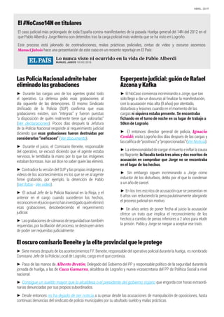 El#NoCaso14Nentitulares
El caso judicial más prolongado de toda España contra manifestantes de la pasada Huelga general del 14N del 2012 en el
que Pablo Alberdi y Jorge Merino son detenidos tras la carga policial más violenta que se ha visto en Logroño.
Este proceso está jalonado de contradicciones, malas prácticas policiales, cintas de video y oscuros ascensos.
Manuel Jabois hace una presentación de este caso en un reciente reportaje en El País:
LasPolicíaNacionaladmitehaber
eliminadolasgrabaciones
► Durante las cargas uno de los agentes grabó todo
el operativo. La defensa pidió esas grabaciones al
día siguiente de las detenciones. El mismo Sindicato
Unificado de la Policía (SUP) confirma que esas
grabaciones existen, son “íntegras” y fueron puestas
“a disposición de quién realmente tiene que valorarlas”
(Ver declaraciones). Pocos días después la Jefatura
de la Policía Nacional responde al requerimiento judicial
diciendo que esas grabaciones fueron destruidas por
considerarlas “ineficaces” (Ver documento).
► Durante el juicio, el Comisario Beneite, responsable
del operativo, se excusó diciendo que el agente estaba
nervioso, le temblaba la mano por lo que las imágenes
estaban borrosas. Aún así dice no saber quién las eliminó.
► Contradice la versión del SUP y las propias imágenes y
videos de los acontecimientos en los que se ve al agente
firme grabando, por ejemplo, la detención de Pablo
(Ver fotos · Ver video).
► El actual Jefe de la Policía Nacional en la Rioja, y el
anterior en el cargo cuando sucedieron los hechos,
reconoceneneljuicioquenohaninvestigadoquiéneliminó
esas grabaciones, desobedeciendo el requerimiento
judicial.
► Lasgrabacionesdecámarasdeseguridadsontambién
requeridas, por la dilación del proceso, se destruyen antes
de poder ser requeridas judicialmente.
Esperpentojudicial:guióndeRafael
AzconayKafka
► El NoCaso comienza incriminando a Jorge, que tan
sólo llegó a dar un discurso al finalizar la manifestación,
con la acusación más alta (9 años) por atentado,
disturbios y lesiones cuando en el momento de las
cargas ni siquiera estaba presente. Se encontraba
fichando en el turno de noche en su lugar de trabajo a
50km de Logroño.
► El entonces director general de policía, Ignacio
Cosidó, visita Logroño dos días después de las cargas y
lascalificade“positivas”y“proporcionadas”(VerNoticia).
► La intencionalidad de cargar el muerto e inflar la causa
es flagrante: la fiscalía tarda tres años y dos escritos de
acusación en comprobar que Jorge no se encontraba
en el lugar de los hechos.
► Sin embargo siguen incriminando a Jorge como
inductor de los disturbios, delito por el que lo condenan
a un año de carcel.
► En los tres escritos de acusación que se presentan en
6 años van reduciendo la pena paulatinamente alargando
el proceso judicial sin motivo.
► Un años antes de poner fecha al juicio la acusación
ofrece un trato que implica el reconocimiento de los
hechos a cambio de penas inferiores a 2 años para eludir
la prisión. Pablo y Jorge se niegan a aceptar ese trato.
EloscurocomisarioBeneiteylaeliteprovincialqueleprotege
► Siete meses después de los acontecimientos F.F. Beneite, responsable del operativo policial durante la huelga, es nombrado
Comisario Jefe de la Policía Local de Logroño, cargo en el que continúa.
► Pasa de las manos de Alberto Bretón, Delegado del Gobierno del PP y responsable político de la seguridad durante la
jornada de huelga, a las de Cuca Gamarra, alcaldesa de Logroño y nueva vicesecretaria del PP de Política Social a nivel
nacional.
► Consigue un sueldo mayor que la alcaldesa o el presidente del gobierno riojano que engorda con horas extraordi-
narias denunciadas por sus propios subordinados.
► Desde entonces no ha dejado de ser noticia a su pesar desde las acusaciones de manipulación de oposiciones, hasta
continuas denuncias del sindicato de policía municipales por su abultado sueldo y malas prácticas.
Lo nunca visto ni ocurrido en la vida de Pablo Alberdi
MANUEL JABOIS 10 DIC 2018
ABRIL· 2019
 