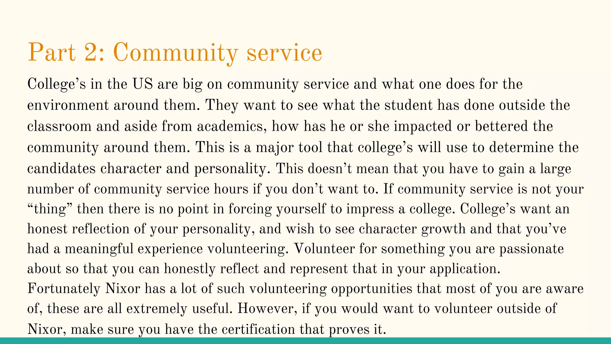 Part 2: Community service
College’s in the US are big on community service and what one does for the
environment around them. They want to see what the student has done outside the
classroom and aside from academics, how has he or she impacted or bettered the
community around them. This is a major tool that college’s will use to determine the
candidates character and personality. This doesn’t mean that you have to gain a large
number of community service hours if you don’t want to. If community service is not your
“thing” then there is no point in forcing yourself to impress a college. College’s want an
honest reflection of your personality, and wish to see character growth and that you’ve
had a meaningful experience volunteering. Volunteer for something you are passionate
about so that you can honestly reflect and represent that in your application.
Fortunately Nixor has a lot of such volunteering opportunities that most of you are aware
of, these are all extremely useful. However, if you would want to volunteer outside of
Nixor, make sure you have the certification that proves it.
 
