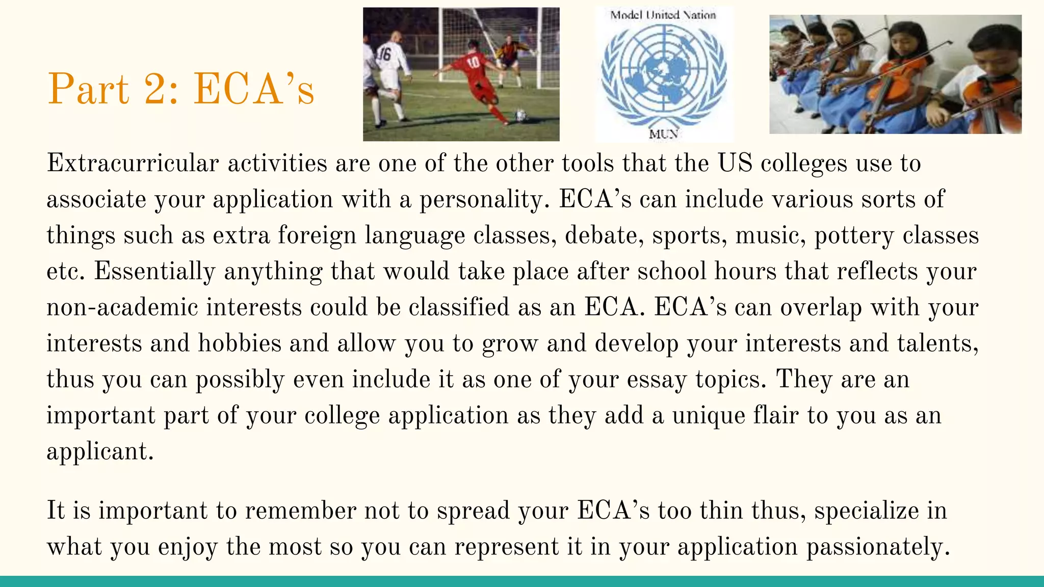 Part 2: ECA’s
Extracurricular activities are one of the other tools that the US colleges use to
associate your application with a personality. ECA’s can include various sorts of
things such as extra foreign language classes, debate, sports, music, pottery classes
etc. Essentially anything that would take place after school hours that reflects your
non-academic interests could be classified as an ECA. ECA’s can overlap with your
interests and hobbies and allow you to grow and develop your interests and talents,
thus you can possibly even include it as one of your essay topics. They are an
important part of your college application as they add a unique flair to you as an
applicant.
It is important to remember not to spread your ECA’s too thin thus, specialize in
what you enjoy the most so you can represent it in your application passionately.
 