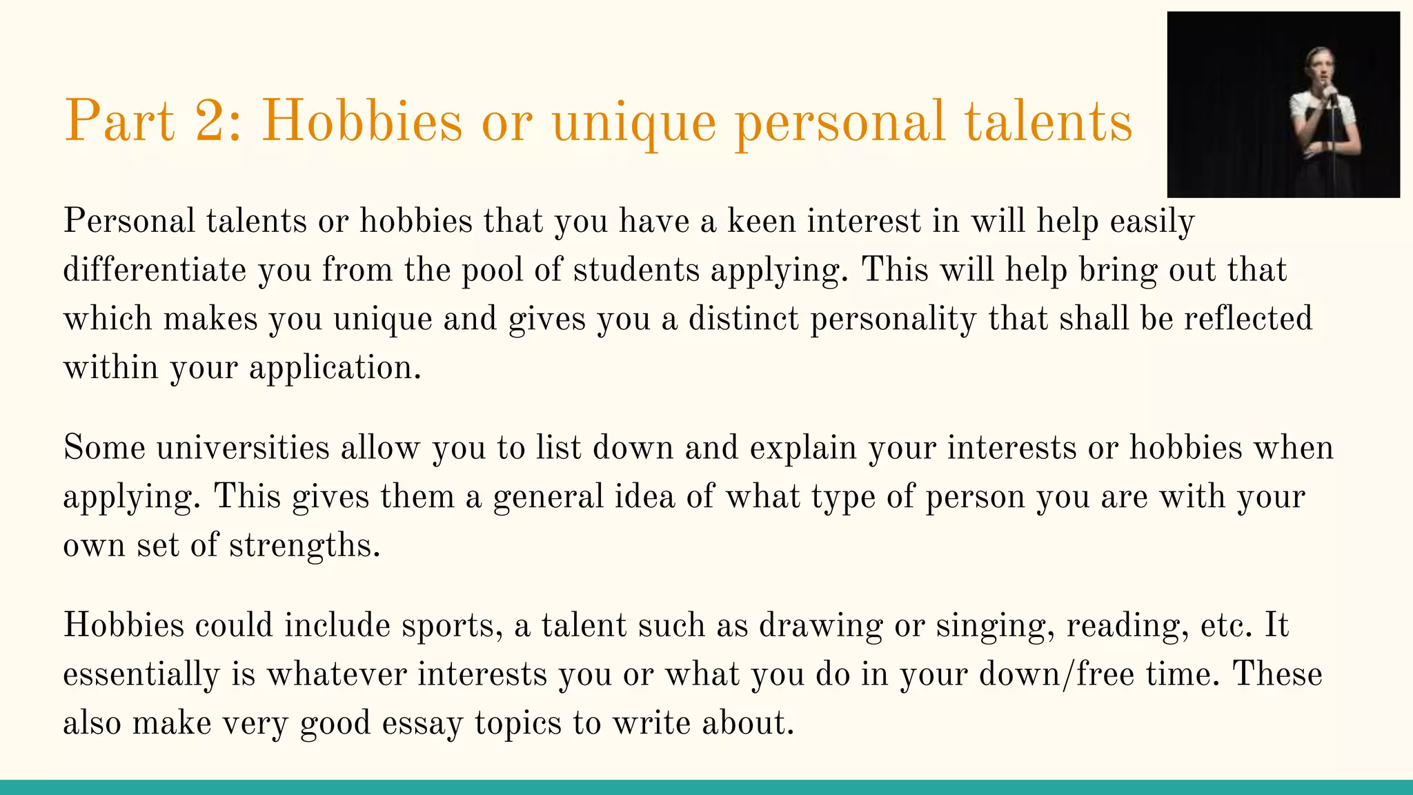Part 2: Hobbies or unique personal talents
Personal talents or hobbies that you have a keen interest in will help easily
differentiate you from the pool of students applying. This will help bring out that
which makes you unique and gives you a distinct personality that shall be reflected
within your application.
Some universities allow you to list down and explain your interests or hobbies when
applying. This gives them a general idea of what type of person you are with your
own set of strengths.
Hobbies could include sports, a talent such as drawing or singing, reading, etc. It
essentially is whatever interests you or what you do in your down/free time. These
also make very good essay topics to write about.
 