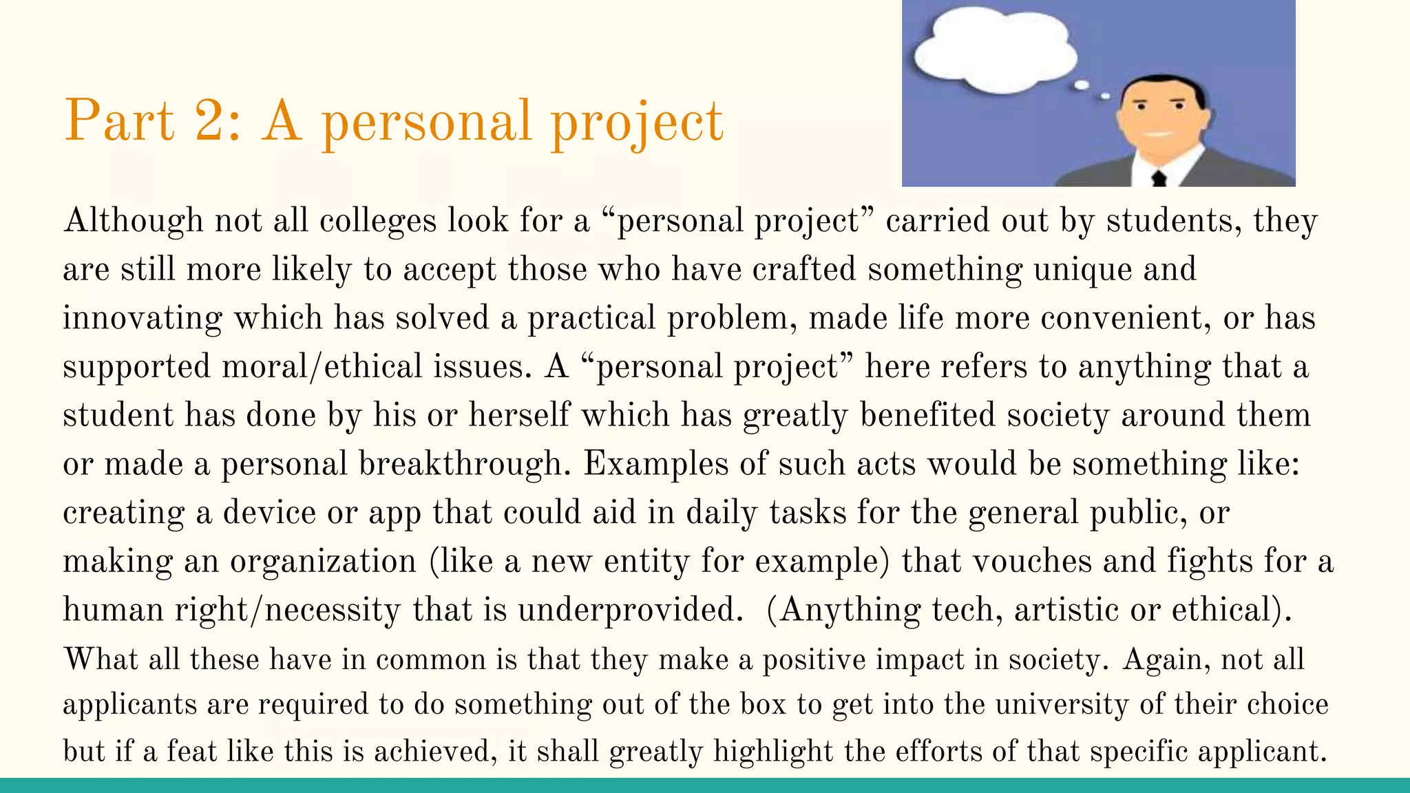 Part 2: A personal project
Although not all colleges look for a “personal project” carried out by students, they
are still more likely to accept those who have crafted something unique and
innovating which has solved a practical problem, made life more convenient, or has
supported moral/ethical issues. A “personal project” here refers to anything that a
student has done by his or herself which has greatly benefited society around them
or made a personal breakthrough. Examples of such acts would be something like:
creating a device or app that could aid in daily tasks for the general public, or
making an organization (like a new entity for example) that vouches and fights for a
human right/necessity that is underprovided. (Anything tech, artistic or ethical).
What all these have in common is that they make a positive impact in society. Again, not all
applicants are required to do something out of the box to get into the university of their choice
but if a feat like this is achieved, it shall greatly highlight the efforts of that specific applicant.
 