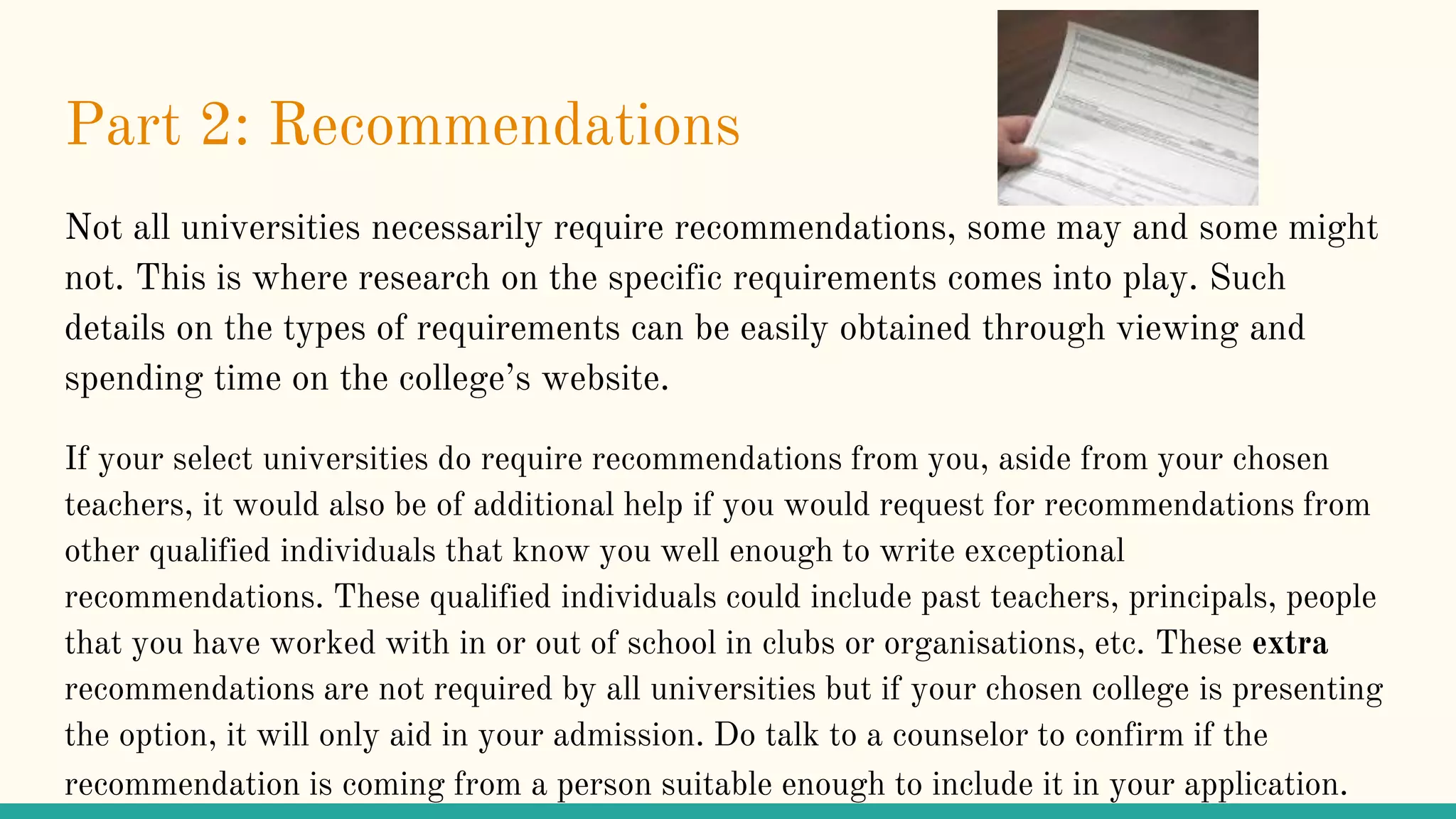 Part 2: Recommendations
Not all universities necessarily require recommendations, some may and some might
not. This is where research on the specific requirements comes into play. Such
details on the types of requirements can be easily obtained through viewing and
spending time on the college’s website.
If your select universities do require recommendations from you, aside from your chosen
teachers, it would also be of additional help if you would request for recommendations from
other qualified individuals that know you well enough to write exceptional
recommendations. These qualified individuals could include past teachers, principals, people
that you have worked with in or out of school in clubs or organisations, etc. These extra
recommendations are not required by all universities but if your chosen college is presenting
the option, it will only aid in your admission. Do talk to a counselor to confirm if the
recommendation is coming from a person suitable enough to include it in your application.
 