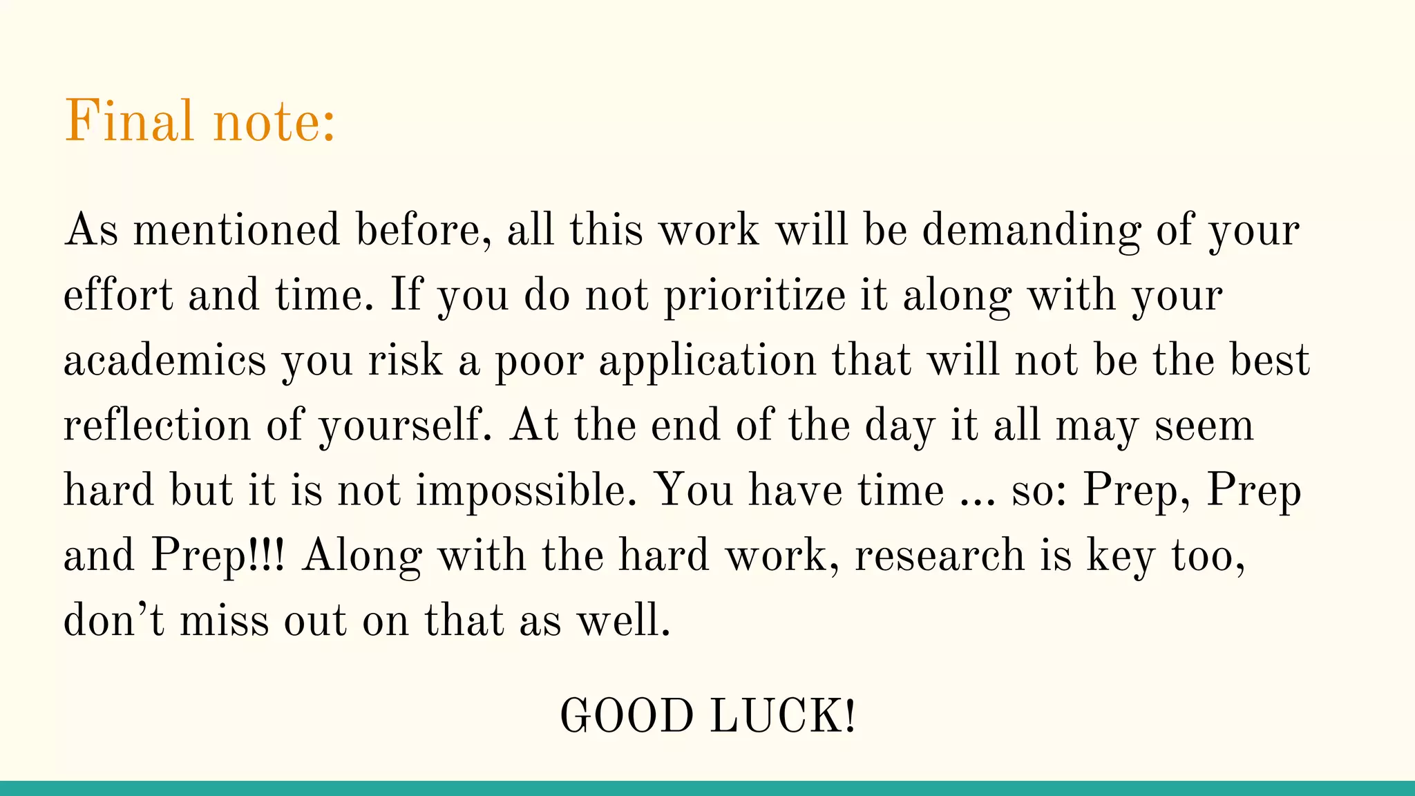 Final note:
As mentioned before, all this work will be demanding of your
effort and time. If you do not prioritize it along with your
academics you risk a poor application that will not be the best
reflection of yourself. At the end of the day it all may seem
hard but it is not impossible. You have time … so: Prep, Prep
and Prep!!! Along with the hard work, research is key too,
don’t miss out on that as well.
GOOD LUCK!
 