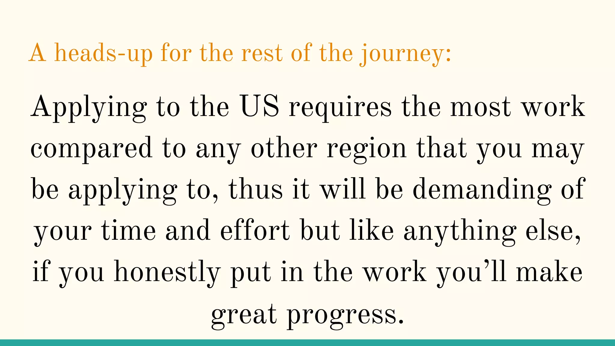 A heads-up for the rest of the journey:
Applying to the US requires the most work
compared to any other region that you may
be applying to, thus it will be demanding of
your time and effort but like anything else,
if you honestly put in the work you’ll make
great progress.
 