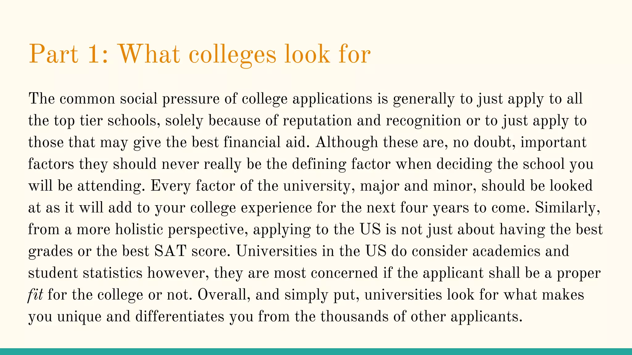 Part 1: What colleges look for
The common social pressure of college applications is generally to just apply to all
the top tier schools, solely because of reputation and recognition or to just apply to
those that may give the best financial aid. Although these are, no doubt, important
factors they should never really be the defining factor when deciding the school you
will be attending. Every factor of the university, major and minor, should be looked
at as it will add to your college experience for the next four years to come. Similarly,
from a more holistic perspective, applying to the US is not just about having the best
grades or the best SAT score. Universities in the US do consider academics and
student statistics however, they are most concerned if the applicant shall be a proper
fit for the college or not. Overall, and simply put, universities look for what makes
you unique and differentiates you from the thousands of other applicants.
 