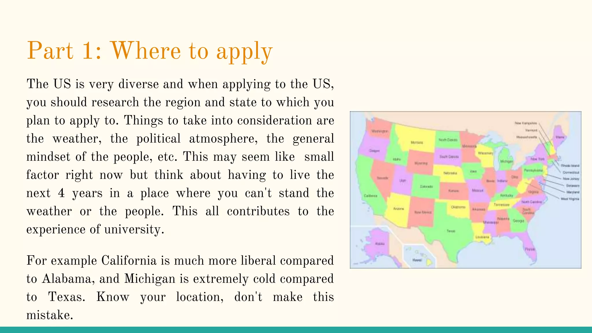 Part 1: Where to apply
The US is very diverse and when applying to the US,
you should research the region and state to which you
plan to apply to. Things to take into consideration are
the weather, the political atmosphere, the general
mindset of the people, etc. This may seem like small
factor right now but think about having to live the
next 4 years in a place where you can't stand the
weather or the people. This all contributes to the
experience of university.
For example California is much more liberal compared
to Alabama, and Michigan is extremely cold compared
to Texas. Know your location, don't make this
mistake.
 