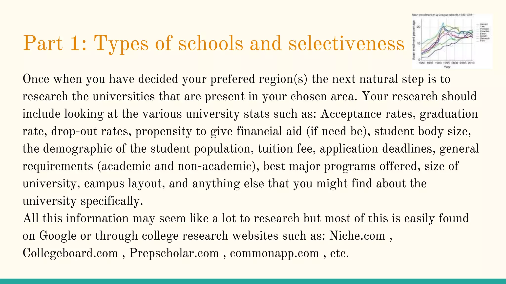 Part 1: Types of schools and selectiveness
Once when you have decided your prefered region(s) the next natural step is to
research the universities that are present in your chosen area. Your research should
include looking at the various university stats such as: Acceptance rates, graduation
rate, drop-out rates, propensity to give financial aid (if need be), student body size,
the demographic of the student population, tuition fee, application deadlines, general
requirements (academic and non-academic), best major programs offered, size of
university, campus layout, and anything else that you might find about the
university specifically.
All this information may seem like a lot to research but most of this is easily found
on Google or through college research websites such as: Niche.com ,
Collegeboard.com , Prepscholar.com , commonapp.com , etc.
 