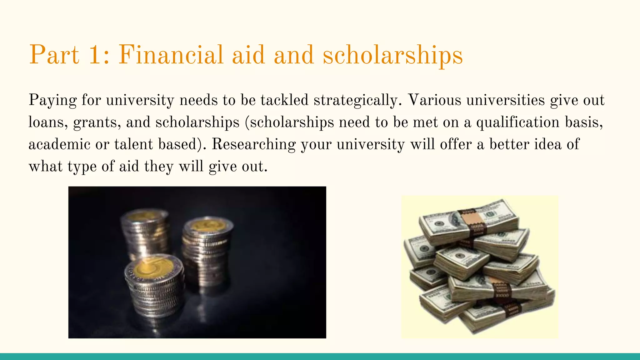 Part 1: Financial aid and scholarships
Paying for university needs to be tackled strategically. Various universities give out
loans, grants, and scholarships (scholarships need to be met on a qualification basis,
academic or talent based). Researching your university will offer a better idea of
what type of aid they will give out.
 