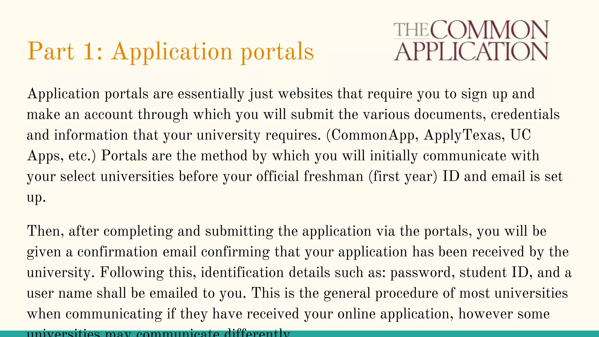 Part 1: Application portals
Application portals are essentially just websites that require you to sign up and
make an account through which you will submit the various documents, credentials
and information that your university requires. (CommonApp, ApplyTexas, UC
Apps, etc.) Portals are the method by which you will initially communicate with
your select universities before your official freshman (first year) ID and email is set
up.
Then, after completing and submitting the application via the portals, you will be
given a confirmation email confirming that your application has been received by the
university. Following this, identification details such as: password, student ID, and a
user name shall be emailed to you. This is the general procedure of most universities
when communicating if they have received your online application, however some
 