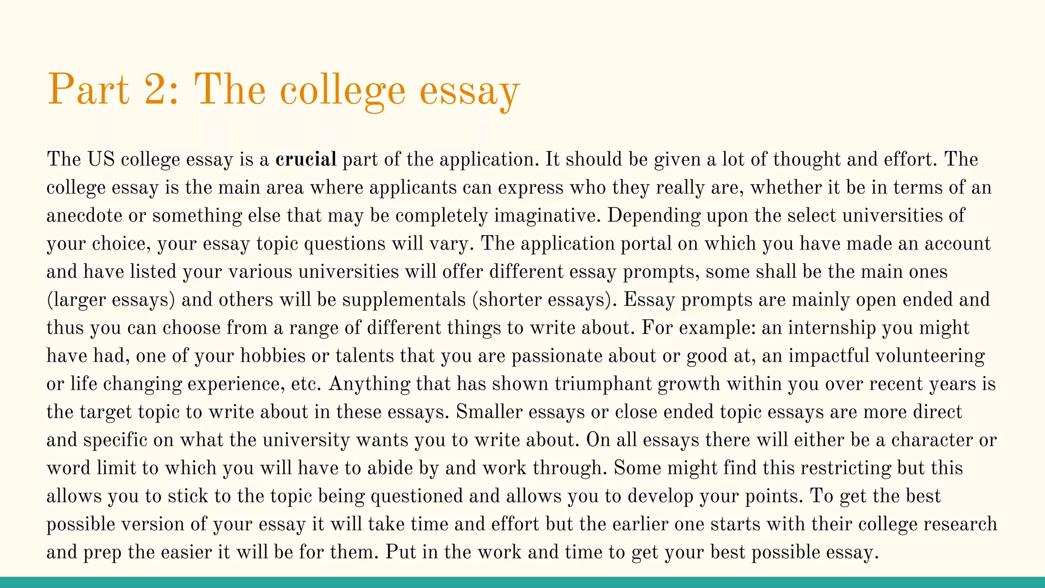 Part 2: The college essay
The US college essay is a crucial part of the application. It should be given a lot of thought and effort. The
college essay is the main area where applicants can express who they really are, whether it be in terms of an
anecdote or something else that may be completely imaginative. Depending upon the select universities of
your choice, your essay topic questions will vary. The application portal on which you have made an account
and have listed your various universities will offer different essay prompts, some shall be the main ones
(larger essays) and others will be supplementals (shorter essays). Essay prompts are mainly open ended and
thus you can choose from a range of different things to write about. For example: an internship you might
have had, one of your hobbies or talents that you are passionate about or good at, an impactful volunteering
or life changing experience, etc. Anything that has shown triumphant growth within you over recent years is
the target topic to write about in these essays. Smaller essays or close ended topic essays are more direct
and specific on what the university wants you to write about. On all essays there will either be a character or
word limit to which you will have to abide by and work through. Some might find this restricting but this
allows you to stick to the topic being questioned and allows you to develop your points. To get the best
possible version of your essay it will take time and effort but the earlier one starts with their college research
and prep the easier it will be for them. Put in the work and time to get your best possible essay.
 