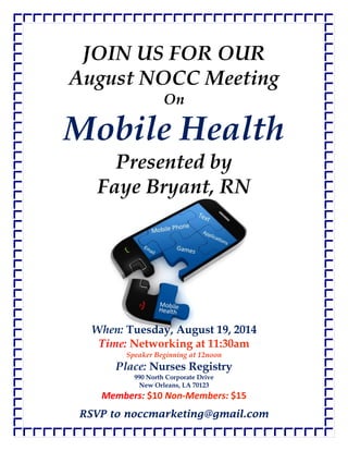 RSVP to noccmarketing@gmail.com
JOIN US FOR OUR
August NOCC Meeting
On
Mobile Health
Presented by
Faye Bryant, RN
When: Tuesday, August 19, 2014
Time: Networking at 11:30am
Speaker Beginning at 12noon
Place: Nurses Registry
990 North Corporate Drive
New Orleans, LA 70123
Members: $10 Non-Members: $15
 