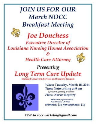 JOIN US FOR OUR
March NOCC
Breakfast Meeting

Joe Donchess
Executive Director of
Louisiana Nursing Homes Association
&
Health Care Attorney
Presenting

Long Term Care Update
Managed Long Term Services and Supports Program

When: Tuesday, March 18, 2014
Time: Networking at 9 am
Speaker Beginning at 9:30am

Place: Nurses Registry
990 North Corporate Drive
New Orleans, LA 70123

Members: $10 Non-Members: $15

RSVP to noccmarketing@gmail.com

 