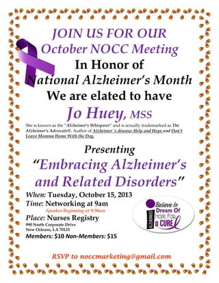 RSVP to noccmarketing@gmail.com
JOIN US FOR OUR
October NOCC Meeting
In Honor of
National Alzheimer’s Month
We are elated to have
Jo Huey, MSS
She is known as the “Alzheimer’s Whisperer” and is actually trademarked as The
Alzheimer’s Advocate®. Author of Alzheimer ’s disease: Help and Hope and Don’t
Leave Momma Home With the Dog.
Presenting
“Embracing Alzheimer’s
and Related Disorders”
When: Tuesday, October 15, 2013
Time: Networking at 9am
Speaker Beginning at 9:30am
Place: Nurses Registry
990 North Corporate Drive
New Orleans, LA 70123
Members: $10 Non-Members: $15
 