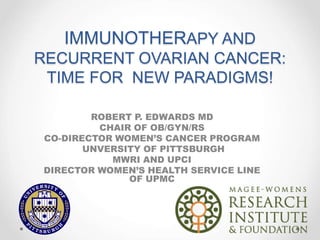 IMMUNOTHERAPY AND
RECURRENT OVARIAN CANCER:
TIME FOR NEW PARADIGMS!
ROBERT P. EDWARDS MD
CHAIR OF OB/GYN/RS
CO-DIRECTOR WOMEN’S CANCER PROGRAM
UNVERSITY OF PITTSBURGH
MWRI AND UPCI
DIRECTOR WOMEN’S HEALTH SERVICE LINE
OF UPMC
 