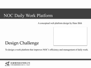 NOC Daily Work Platform
                                 A conceptual web platform design by Hans Shih




Design Challenge
To design a work platform that improves NOC’s efficiency and management of daily work.
 