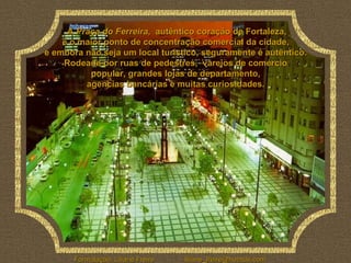 A  Praça do Ferreira ,  autêntico coração de Fortaleza,  é o maior ponto de concentração comercial da cidade,  e embora não seja um local turístico, seguramente é autêntico.  Rodeada por ruas de pedestres,  varejos de comércio  popular, grandes lojas de departamento,  agencias bancárias e muitas curiosidades.  