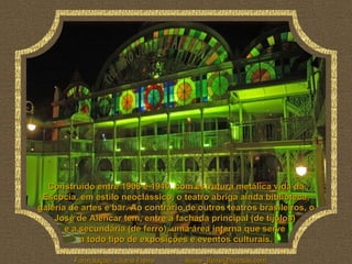 Construído entre 1908 e 1910, com estrutura metálica vida da Escócia, em estilo neoclássico, o teatro abriga ainda biblioteca, galeria de artes e bar. Ao contrário de outros teatros brasileiros, o José de Alencar tem, entre a fachada principal (de tijolos)  e a secundária (de ferro), uma área interna que serve  a todo tipo de exposições e eventos culturais. 