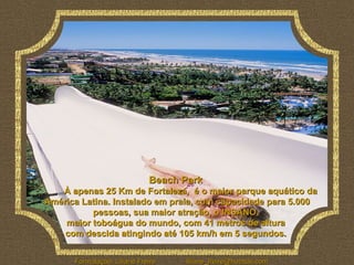 Beach Park              À apenas 25 Km de Fortaleza,  é o maior parque aquático da América Latina. Instalado em praia, com capacidade para 5.000 pessoas, sua maior atração, o INSANO,  maior toboágua do mundo, com 41 metros de altura  com descida atingindo até 105 km/h em 5 segundos.   