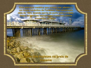 Ponte dos Ingleses na praia de Iracema Esta estrutura metálica que avança mar adentro é um ícone romântico de Fortaleza. Sua construção data de 1923, quando servia de porto para a cidade. Daqui as pessoas embarcavam rumo aos navios ancorados ao largo.  