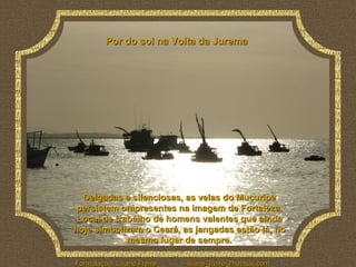 Por do sol na Volta da Jurema Delgadas e silenciosas, as velas do Mucuripe persistem onipresentes na imagem de Fortaleza. Local de trabalho de homens valentes que ainda hoje simbolizam o Ceará, as jangadas estão lá, no mesmo lugar de sempre. 