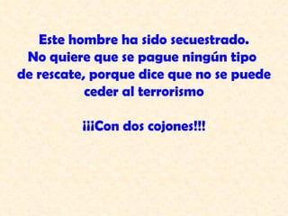 Este hombre ha sido secuestrado.  No quiere que se pague ningún tipo  de rescate, porque dice que no se puede ceder al terrorismo ¡¡¡Con dos cojones!!! 