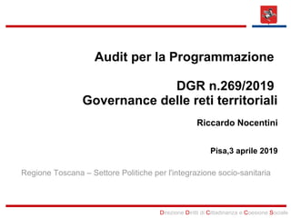 Direzione Diritti di Cittadinanza e Coesione Sociale
Audit per la Programmazione
DGR n.269/2019
Governance delle reti territoriali
Riccardo Nocentini
Pisa,3 aprile 2019
Regione Toscana – Settore Politiche per l'integrazione socio-sanitaria
 