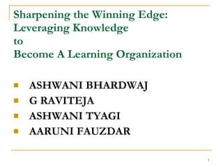 Sharpening the Winning Edge:
Leveraging Knowledge
to
Become A Learning Organization

   ASHWANI BHARDWAJ
   G RAVITEJA
   ASHWANI TYAGI
   AARUNI FAUZDAR

                                 1
 