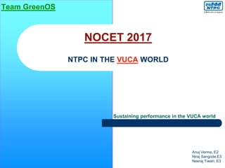 NOCET 2017
NTPC IN THE VUCA WORLD
Sustaining performance in the VUCA world
Anuj Verma, E2
Niraj Sangode,E3
Neeraj Tiwari, E3
Team GreenOS
 