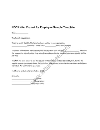 NOC Letter Format for Employee Sample Template
Date:______________
To whom it may concern
This is to certify that Mr./Ms./Mrs. has been working in our organization
_________________(company's name) since ____________(time) years/months.
This letter confirms that we have complete No Objection upon him/her _________________ (Mention
the purpose i.e. attending interview, attending workshop, joining new job, job change, double-shifting
job etc.)
This NOC has been issued as per the request of the employee and can be used by him /her for the
specific purpose mentioned above. During his/her time with us, he/she has been a sincere and diligent
individual. We wish him/her good luck.
Feel free to contact us for any further details.
Sincerely,
___________________________(Name)
_________________________( Designation)
_____________________(Company's name)
 