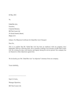 02 May, 2023
To,
Fahad Bin Aziz,
Executive,
Corporate Business,
BD Thai Cosmo Ltd.
29, Kemal Ataturk, Banani,
Dhaka-1213.
Subject: No Objection Certificate for Fahad Bin Aziz's Passport
Dear Sir,
This is to confirm that Mr. Fahad Bin Aziz has been an employee with our company since
September 2020 on a full-time basis. He is currently working as an executive at BD Thai Cosmo
Ltd. He is doing his duty with honesty and dignity during his service period. Our company has
no financial or other objections against him.
We do hereby give Mr. Fahad Bin Aziz "no objection" clearance from our company.
Yours faithfully,
-----------------------------------
Sajol Al Amin,
Manager Operation,
BD Thai Cosmo Ltd.
 