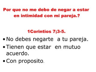 Por que no me debo de negar a estar  en intimidad con mi pareja.? 1Corintios 7;3-5. No debes negarte  a tu pareja. Tienen que estar  en mutuo acuerdo. Con proposito . 