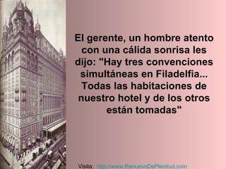 El gerente, un hombre atento con una cálida sonrisa les dijo: "Hay tres convenciones simultáneas en Filadelfia... Todas las habitaciones de nuestro hotel y de los otros están tomadas" Visita:  http:// www.RenuevoDePlenitud.com 