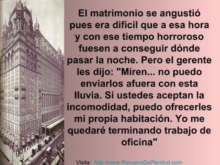 El matrimonio se angustió pues era difícil que a esa hora y con ese tiempo horroroso fuesen a conseguir dónde pasar la noche. Pero el gerente les dijo: "Miren... no puedo enviarlos afuera con esta lluvia. Si ustedes aceptan la incomodidad, puedo ofrecerles mi propia habitación. Yo me quedaré terminando trabajo de oficina" Visita:  http:// www.RenuevoDePlenitud.com 