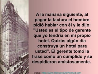 A la mañana siguiente, al pagar la factura el hombre pidió hablar con él y le dijo: "Usted es el tipo de gerente que yo tendría en mi propio hotel. Quizás algún día construya un hotel para usted". El gerente tomó la frase como un cumplido y se despidieron amistosamente.  Visita:  http:// www.RenuevoDePlenitud.com 