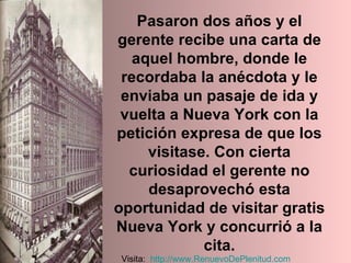 Pasaron dos años y el gerente recibe una carta de aquel hombre, donde le recordaba la anécdota y le enviaba un pasaje de ida y vuelta a Nueva York con la petición expresa de que los visitase. Con cierta curiosidad el gerente no desaprovechó esta oportunidad de visitar gratis Nueva York y concurrió a la cita. Visita:  http:// www.RenuevoDePlenitud.com 