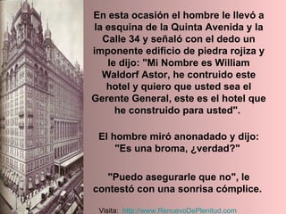 En esta ocasión el hombre le llevó a la esquina de la Quinta Avenida y la Calle 34 y señaló con el dedo un imponente edificio de piedra rojiza y le dijo: "Mi Nombre es William Waldorf Astor, he contruido este hotel y quiero que usted sea el Gerente General, este es el hotel que he construido para usted".  El hombre miró anonadado y dijo: "Es una broma, ¿verdad?"  "Puedo asegurarle que no", le contestó con una sonrisa cómplice.   Visita:  http:// www.RenuevoDePlenitud.com 