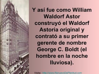 Y así fue como William Waldorf Astor construyó el Waldorf Astoria original y contrató a su primer gerente de nombre George C. Boldt (el hombre en la noche lluviosa). Visita:  http:// www.RenuevoDePlenitud.com 