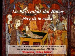 La Natividad del Señor
          Misa de la noche




ORATORIO DE NAVIDAD de J.S Bach. La música que
    escuchamos corresponde al Nº19 (9’20):
         “Duerme, dulce Niño”
 